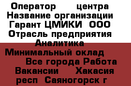 Оператор Call-центра › Название организации ­ Гарант-ЦМИКИ, ООО › Отрасль предприятия ­ Аналитика › Минимальный оклад ­ 17 000 - Все города Работа » Вакансии   . Хакасия респ.,Саяногорск г.